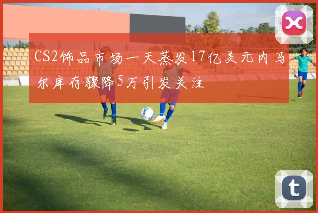 CS2饰品市场一天蒸发17亿美元内马尔库存骤降5万引发关注