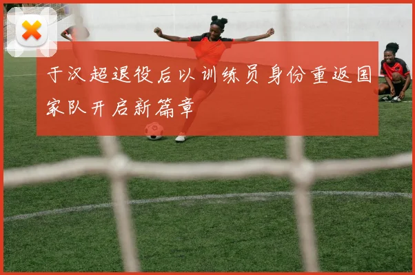 于汉超退役后以训练员身份重返国家队开启新篇章