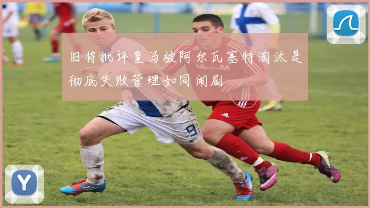 旧将批评皇马被阿尔瓦塞特淘汰是彻底失败管理如同闹剧