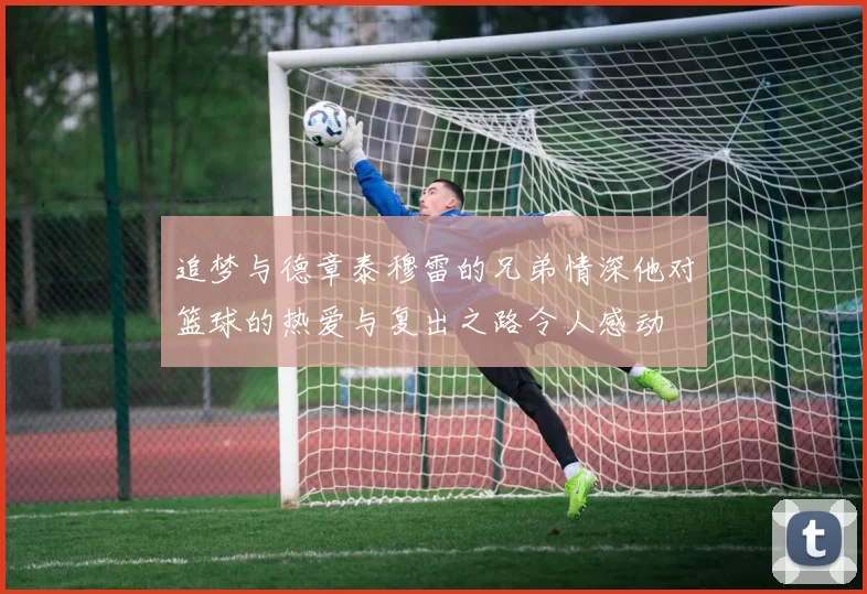 追梦与德章泰穆雷的兄弟情深他对篮球的热爱与复出之路令人感动
