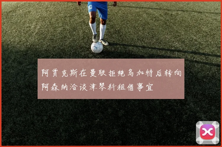 阿贾克斯在曼联拒绝乌加特后转向阿森纳洽谈津琴科租借事宜