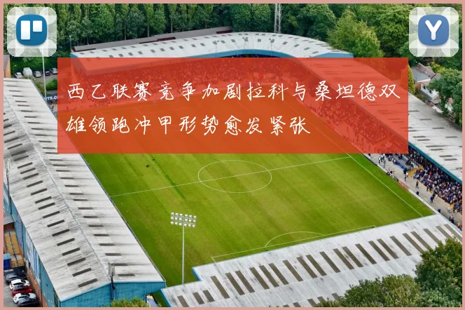 西乙联赛竞争加剧拉科与桑坦德双雄领跑冲甲形势愈发紧张