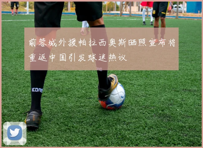 前蓉城外援帕拉西奥斯晒照宣布将重返中国引发球迷热议