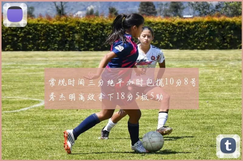 常规时间三分绝平加时包揽10分8号秀杰明高效拿下18分5板5助