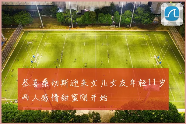 恭喜桑切斯迎来女儿女友年轻11岁两人感情甜蜜刚开始