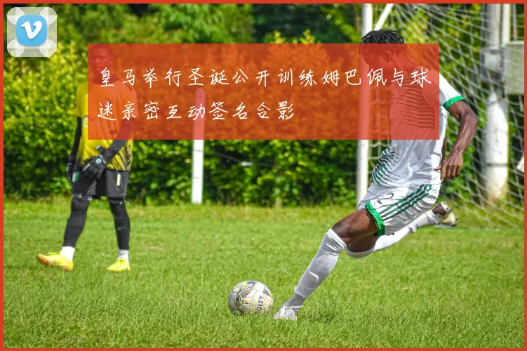 皇马举行圣诞公开训练姆巴佩与球迷亲密互动签名合影