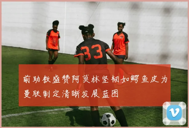 前助教盛赞阿莫林坚韧如鳄鱼皮为曼联制定清晰发展蓝图
