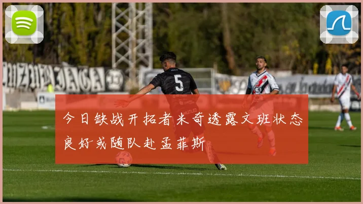今日缺战开拓者米奇透露文班状态良好或随队赴孟菲斯