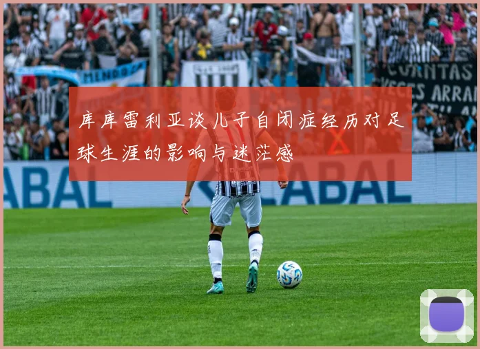 库库雷利亚谈儿子自闭症经历对足球生涯的影响与迷茫感