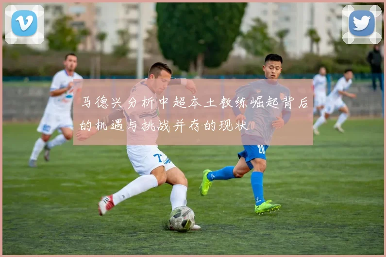 马德兴分析中超本土教练崛起背后的机遇与挑战并存的现状