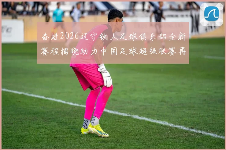 奋进2026辽宁铁人足球俱乐部全新赛程揭晓助力中国足球超级联赛再创辉煌