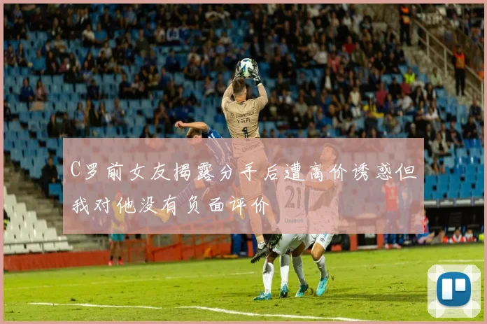 C罗前女友揭露分手后遭高价诱惑但我对他没有负面评价