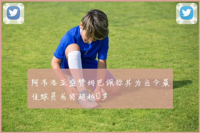 阿韦洛亚盛赞姆巴佩称其为当今最佳球员或将超越C罗