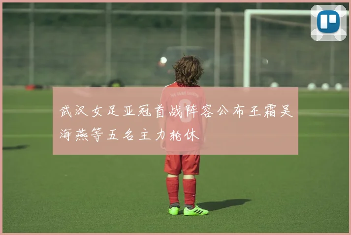 武汉女足亚冠首战阵容公布王霜吴海燕等五名主力轮休