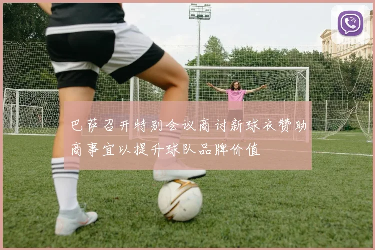 巴萨召开特别会议商讨新球衣赞助商事宜以提升球队品牌价值