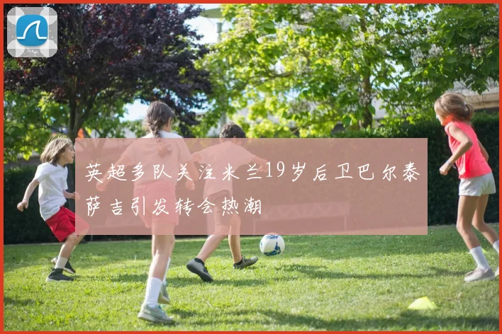 英超多队关注米兰19岁后卫巴尔泰萨吉引发转会热潮