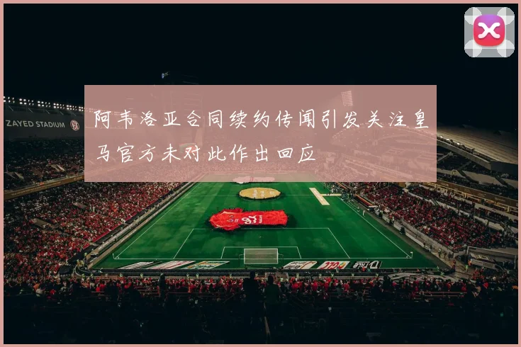 阿韦洛亚合同续约传闻引发关注皇马官方未对此作出回应