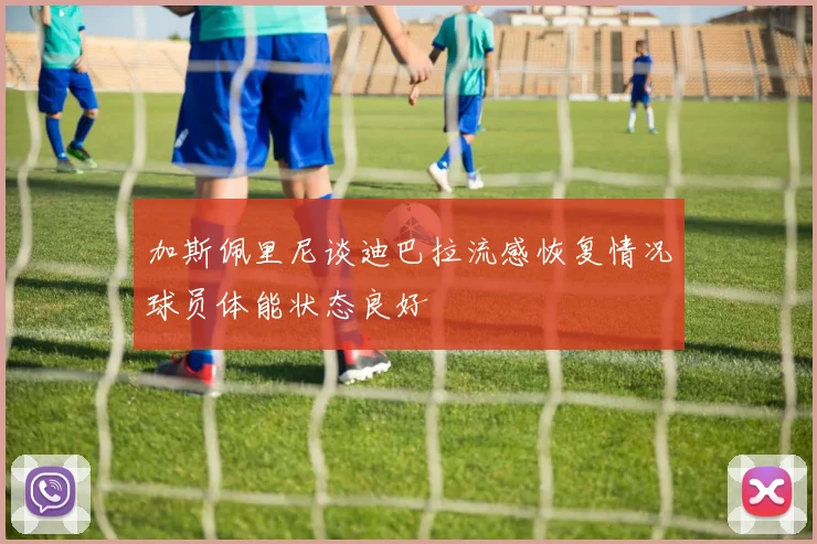 加斯佩里尼谈迪巴拉流感恢复情况球员体能状态良好