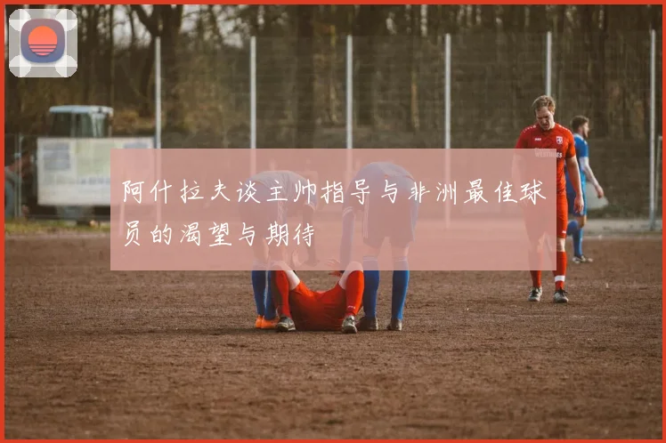 阿什拉夫谈主帅指导与非洲最佳球员的渴望与期待