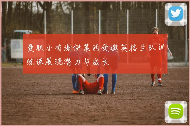 曼联小将谢伊莱西受邀英格兰队训练课展现潜力与成长