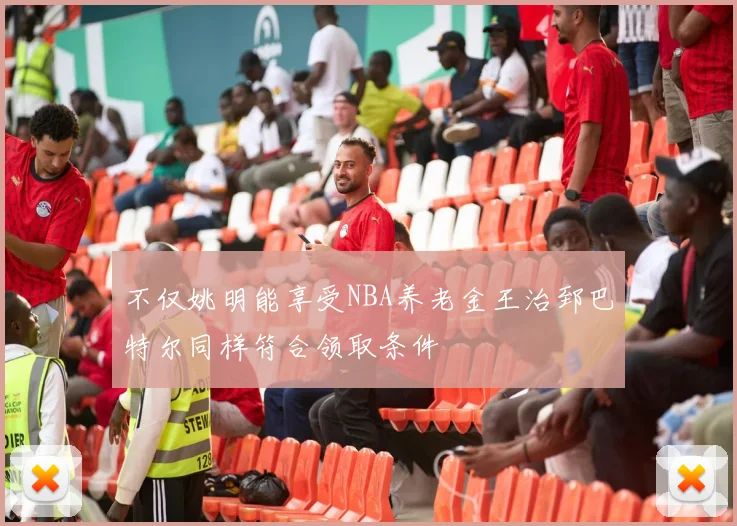 不仅姚明能享受NBA养老金王治郅巴特尔同样符合领取条件