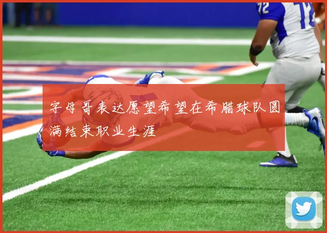字母哥表达愿望希望在希腊球队圆满结束职业生涯