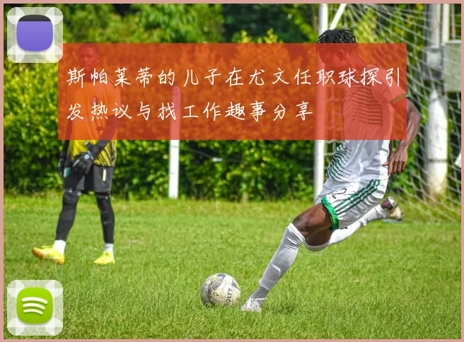 斯帕莱蒂的儿子在尤文任职球探引发热议与找工作趣事分享