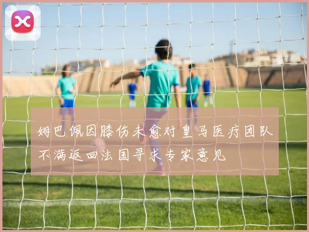姆巴佩因膝伤未愈对皇马医疗团队不满返回法国寻求专家意见