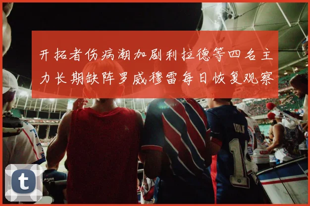 开拓者伤病潮加剧利拉德等四名主力长期缺阵罗威穆雷每日恢复观察
