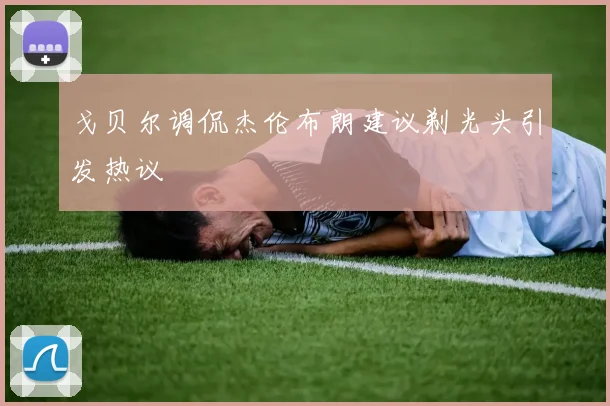 戈贝尔调侃杰伦布朗建议剃光头引发热议