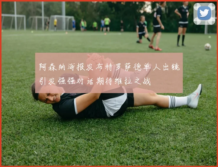 阿森纳海报发布特罗萨德单人出镜引发强强对话期待维拉之战