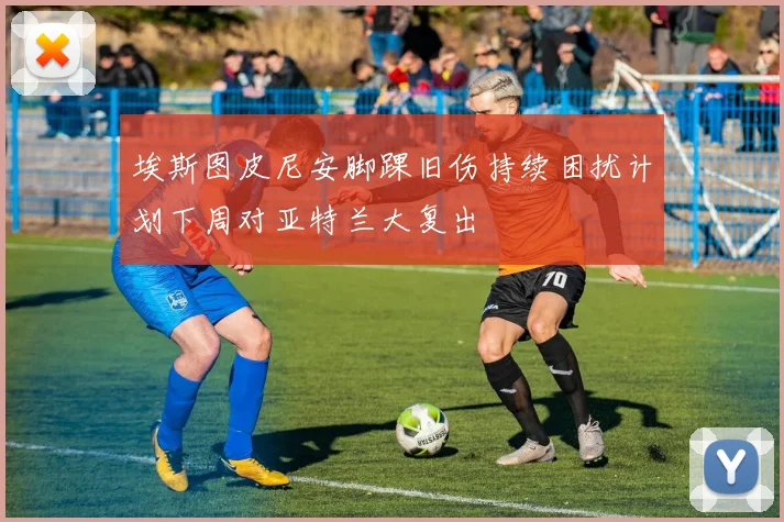 埃斯图皮尼安脚踝旧伤持续困扰计划下周对亚特兰大复出