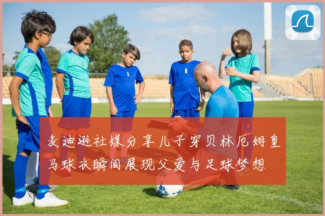 麦迪逊社媒分享儿子穿贝林厄姆皇马球衣瞬间展现父爱与足球梦想