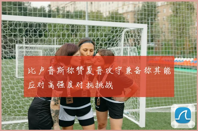 比卢普斯称赞夏普攻守兼备称其能应对高强度对抗挑战