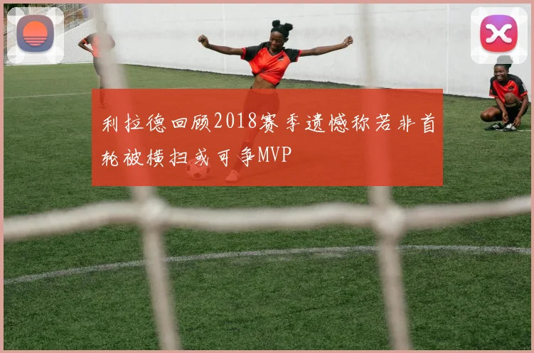 利拉德回顾2018赛季遗憾称若非首轮被横扫或可争MVP