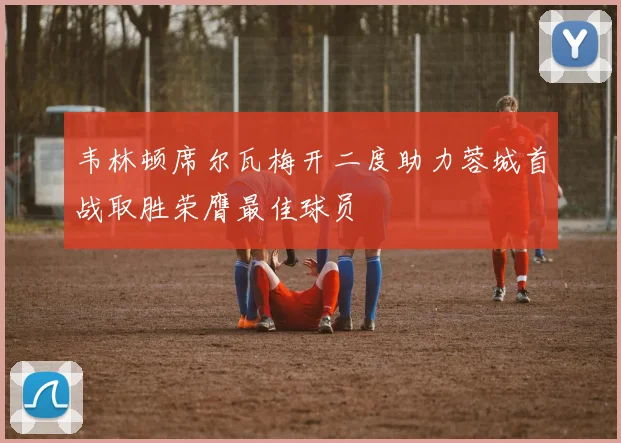 韦林顿席尔瓦梅开二度助力蓉城首战取胜荣膺最佳球员