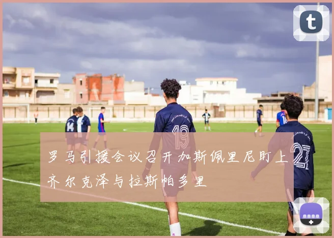 罗马引援会议召开加斯佩里尼盯上齐尔克泽与拉斯帕多里