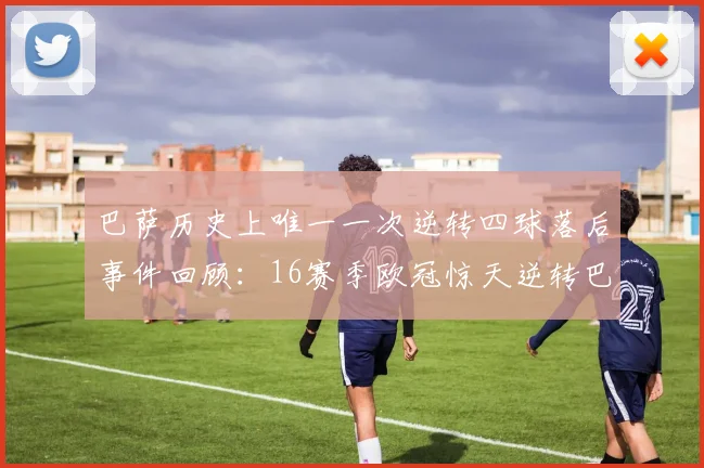 巴萨历史上唯一一次逆转四球落后事件回顾：16赛季欧冠惊天逆转巴黎