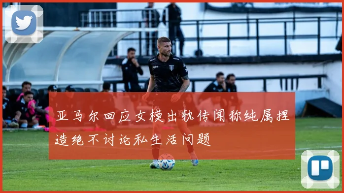 亚马尔回应女模出轨传闻称纯属捏造绝不讨论私生活问题