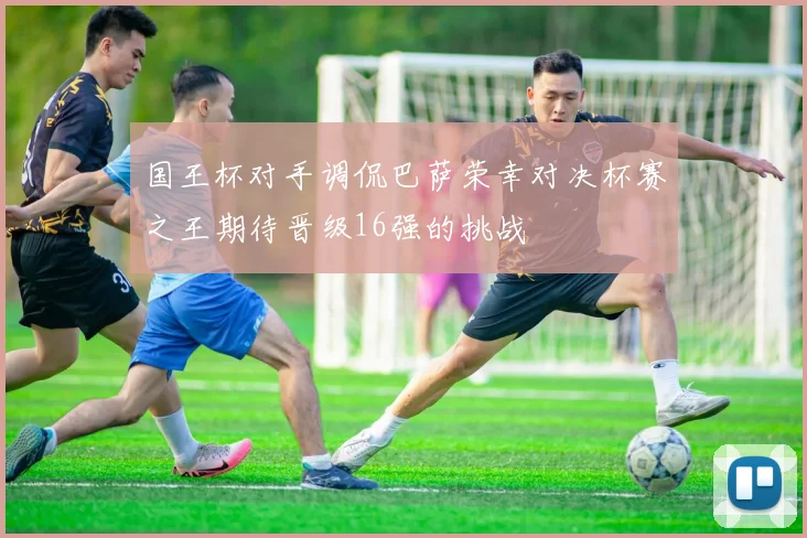 国王杯对手调侃巴萨荣幸对决杯赛之王期待晋级16强的挑战