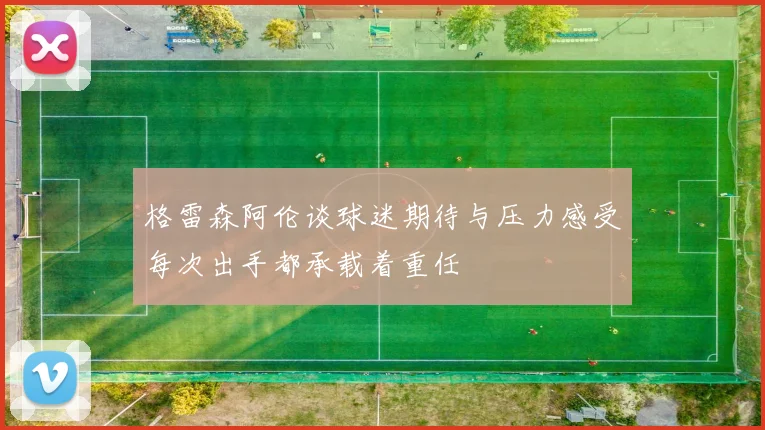格雷森阿伦谈球迷期待与压力感受每次出手都承载着重任