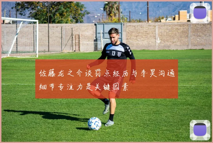 佐藤龙之介谈罚点经历与李昊沟通细节专注力是关键因素