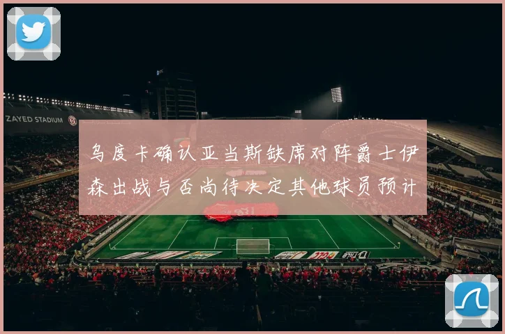 乌度卡确认亚当斯缺席对阵爵士伊森出战与否尚待决定其他球员预计均能参赛