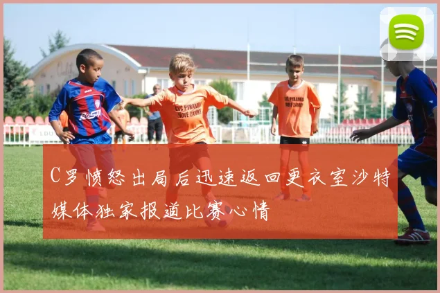 C罗愤怒出局后迅速返回更衣室沙特媒体独家报道比赛心情