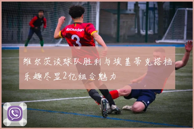 维尔茨谈球队胜利与埃基蒂克搭档乐趣尽显2亿组合魅力