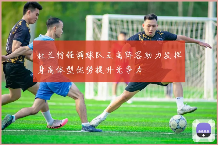 杜兰特强调球队五高阵容助力发挥身高体型优势提升竞争力