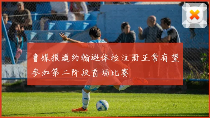 鲁媒报道约翰逊体检注册正常有望参加第二阶段首场比赛