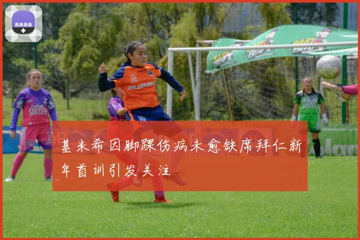 基米希因脚踝伤病未愈缺席拜仁新年首训引发关注