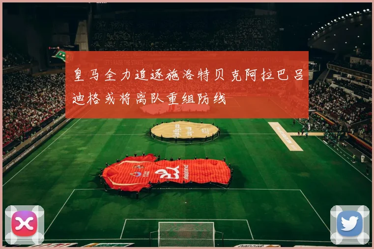 皇马全力追逐施洛特贝克阿拉巴吕迪格或将离队重组防线