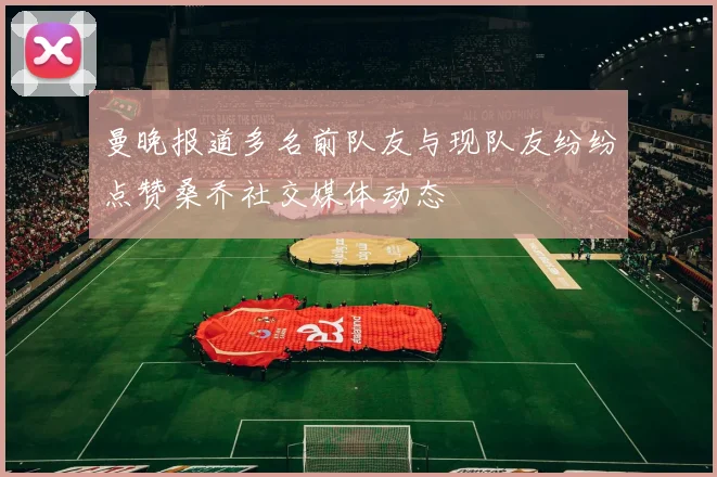 曼晚报道多名前队友与现队友纷纷点赞桑乔社交媒体动态